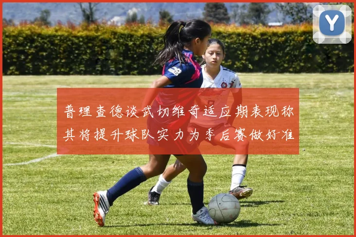 普理查德谈武切维奇适应期表现称其将提升球队实力为季后赛做好准备