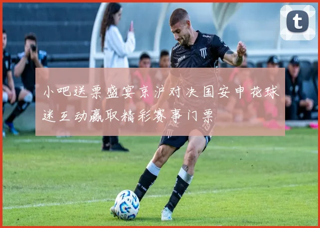 小吧送票盛宴京沪对决国安申花球迷互动赢取精彩赛事门票