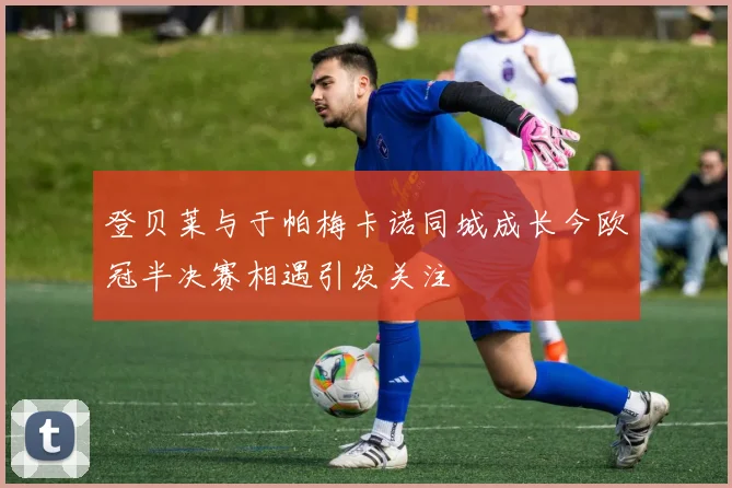 登贝莱与于帕梅卡诺同城成长今欧冠半决赛相遇引发关注