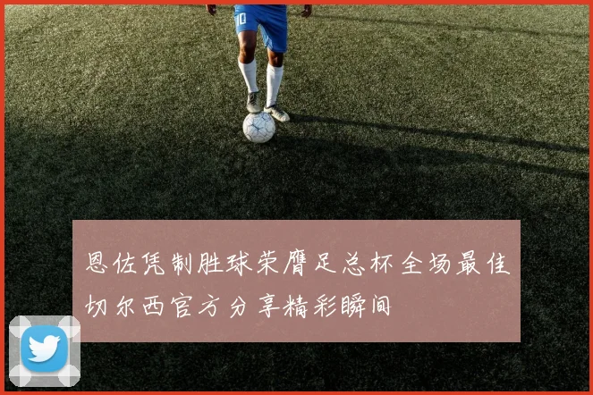 恩佐凭制胜球荣膺足总杯全场最佳切尔西官方分享精彩瞬间