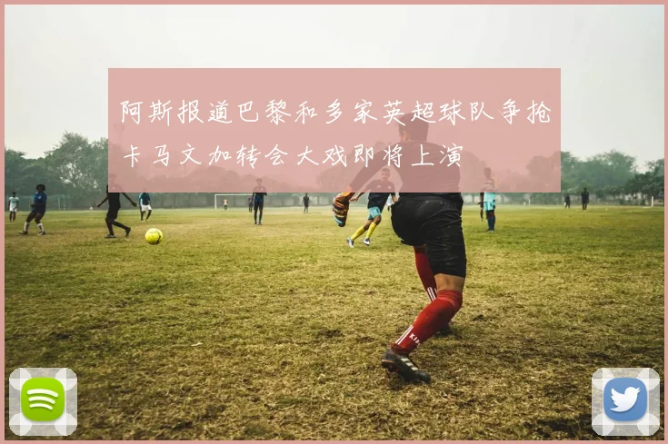阿斯报道巴黎和多家英超球队争抢卡马文加转会大戏即将上演