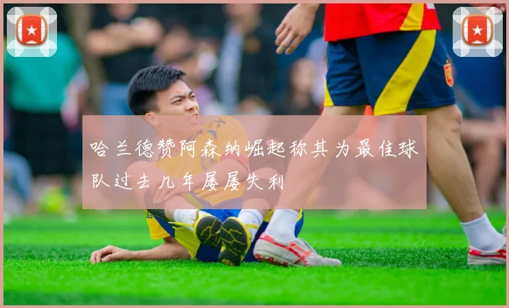 哈兰德赞阿森纳崛起称其为最佳球队过去几年屡屡失利