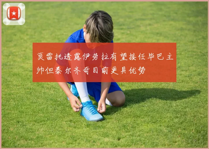 莫雷托透露伊劳拉有望接任毕巴主帅但泰尔齐奇目前更具优势