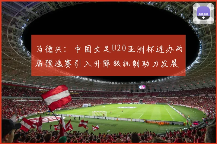 马德兴：中国女足U20亚洲杯连办两届预选赛引入升降级机制助力发展