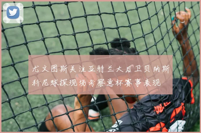 尤文图斯关注亚特兰大后卫贝纳斯科尼球探现场考察意杯赛事表现