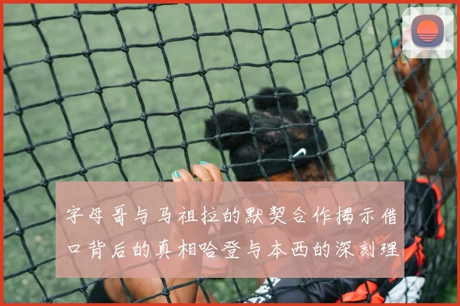 字母哥与马祖拉的默契合作揭示借口背后的真相哈登与本西的深刻理解