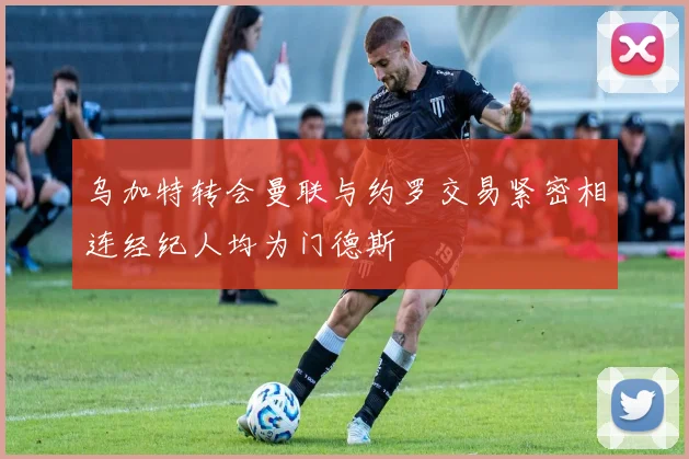 乌加特转会曼联与约罗交易紧密相连经纪人均为门德斯