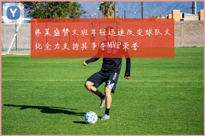 弗莱盛赞文班年轻迅速改变球队文化全力支持其争夺MVP荣誉