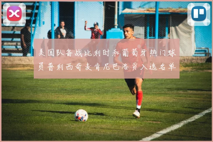 美国队备战比利时和葡萄牙热门球员普利西奇麦肯尼巴洛贡入选名单