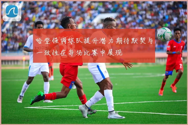 哈登强调球队提升潜力期待默契与一致性在每场比赛中展现