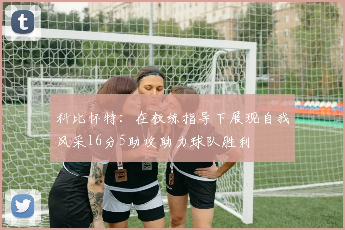 科比怀特：在教练指导下展现自我风采16分5助攻助力球队胜利