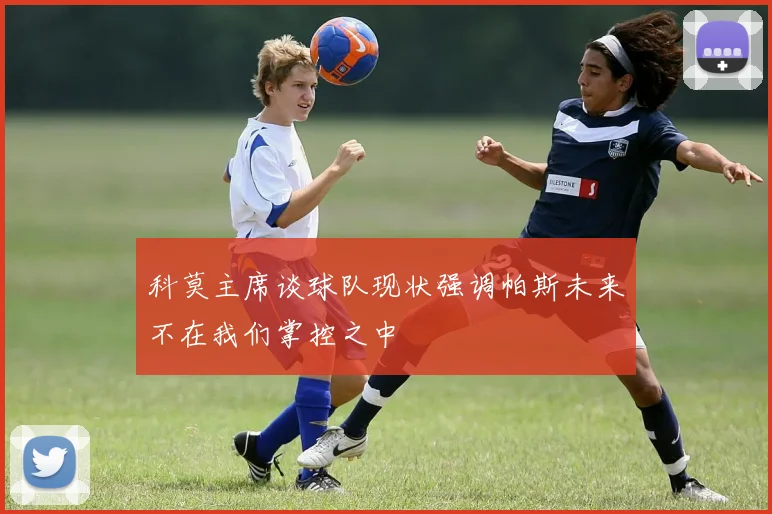 科莫主席谈球队现状强调帕斯未来不在我们掌控之中