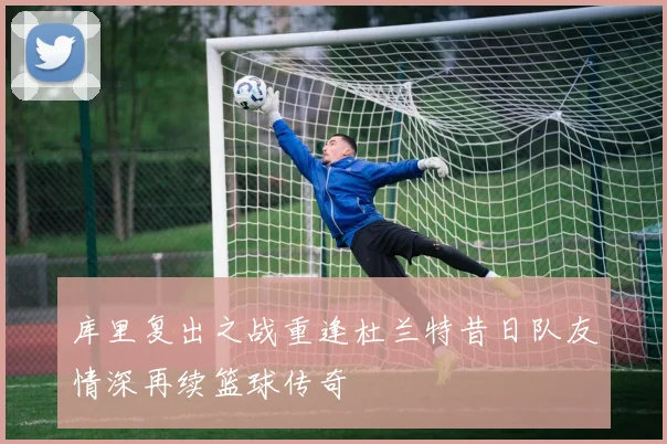 库里复出之战重逢杜兰特昔日队友情深再续篮球传奇
