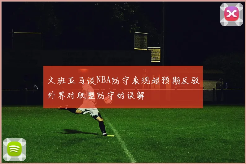 文班亚马谈NBA防守表现超预期反驳外界对联盟防守的误解