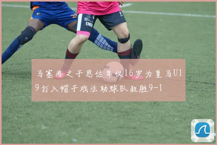 马塞洛之子恩佐年仅16岁为皇马U19打入帽子戏法助球队狂胜9-1